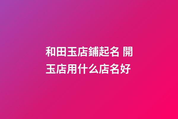和田玉店鋪起名 開玉店用什么店名好-第1張-店鋪起名-玄機派